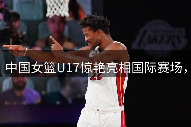 中国女篮U17惊艳亮相国际赛场，FIBA官方盛赞其爆发力惊人