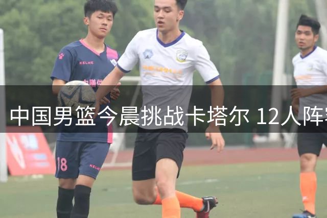 中国男篮今晨挑战卡塔尔 12人阵容与裁判安排揭晓