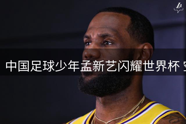 中国足球少年孟新艺闪耀世界杯 空翻绝技惊艳全球观众