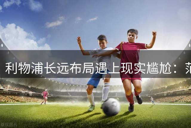 利物浦长远布局遇上现实尴尬：范戴克独撑 中卫危机迫在眉睫