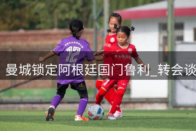 曼城锁定阿根廷国门鲁利 转会谈判差价150万欧元待弥合