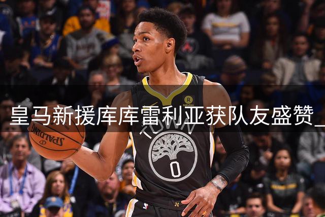 皇马新援库库雷利亚获队友盛赞 世界杯冠军即将亮相伯纳乌
