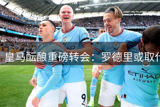 皇马酝酿重磅转会：罗德里或取代琼阿梅尼，切尔西追逐前曼联小将