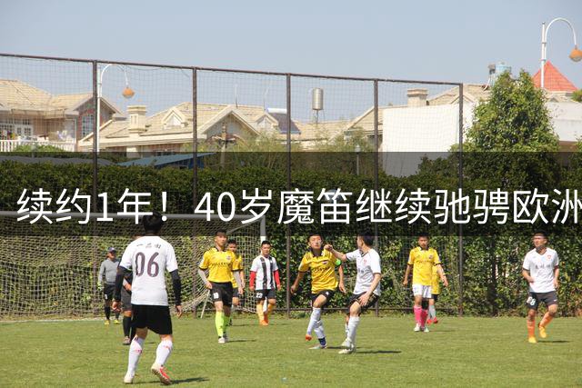 续约1年！40岁魔笛继续驰骋欧洲顶级赛场 留队是对足球最纯粹热爱