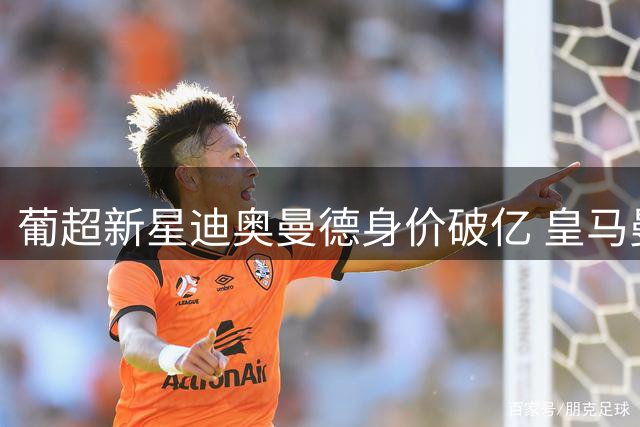 葡超新星迪奥曼德身价破亿 皇马曼城酝酿重磅交易