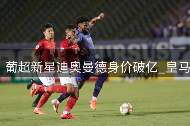 葡超新星迪奥曼德身价破亿 皇马曼城酝酿重磅交易