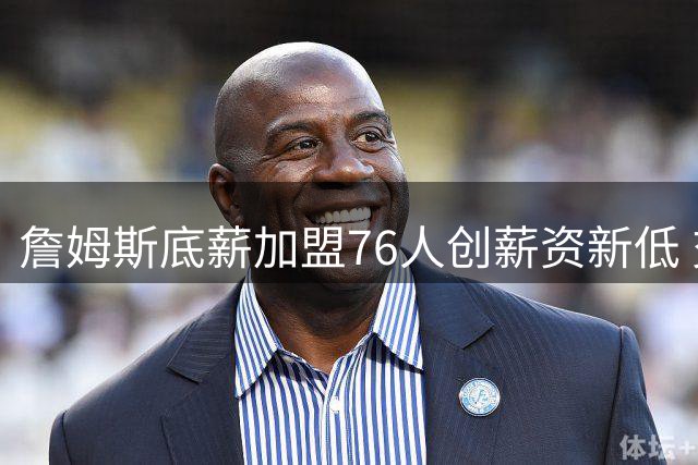 詹姆斯底薪加盟76人创薪资新低 交易保证金条款暗藏玄机