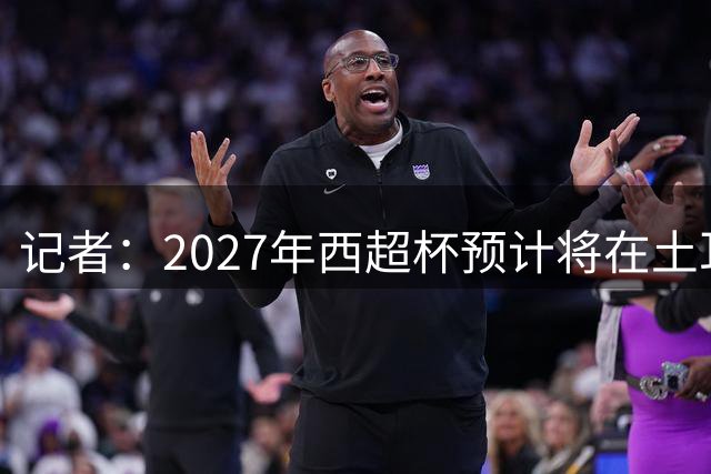 记者：2027年西超杯预计将在土耳其举办，这次不去沙特了