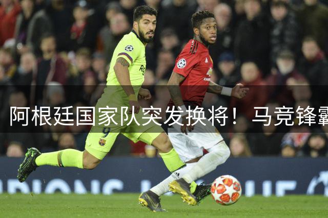 阿根廷国家队突发换将！马竞锋霸火线驰援世界杯阵容