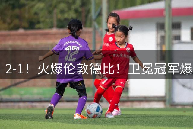 2-1！火爆伦敦德比！卫冕冠军爆发，枪手主场逆转，切尔西遭首败