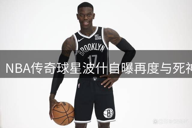 NBA传奇球星波什自曝再度与死神擦肩 带病生存成余生必修课